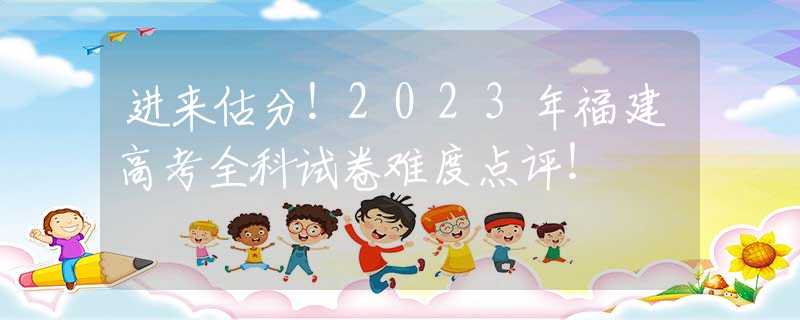 进来估分！2023年福建高考全科试卷难度点评！