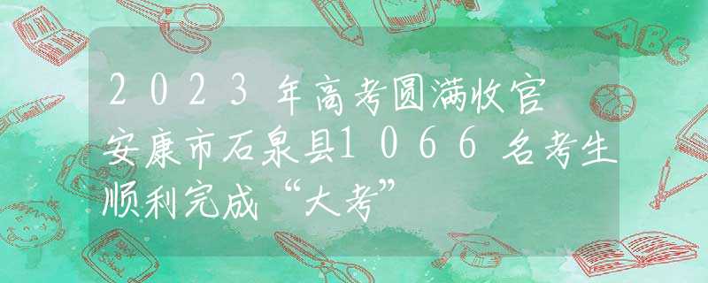 2023年高考圆满收官 安康市石泉县1066名考生顺利完成“大考”