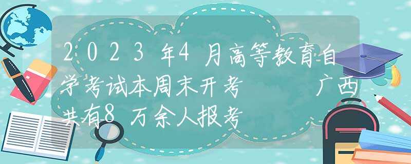 2023年4月高等教育自学考试本周末开考   广西共有8万余人报考