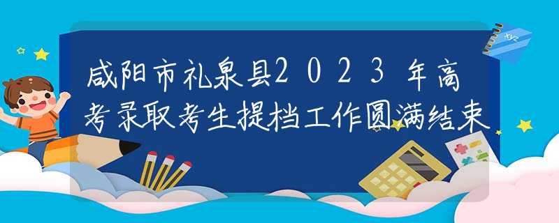 咸阳市礼泉县2023年高考录取考生提档工作圆满结束