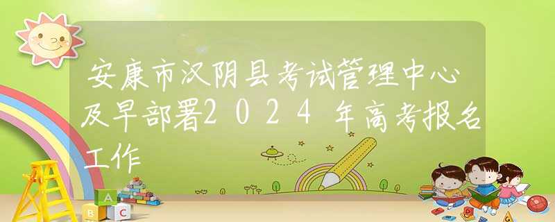 安康市汉阴县考试管理中心及早部署2024年高考报名工作