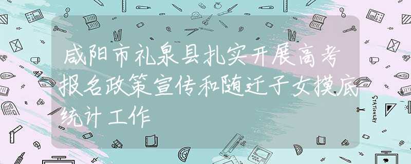 咸阳市礼泉县扎实开展高考报名政策宣传和随迁子女摸底统计工作