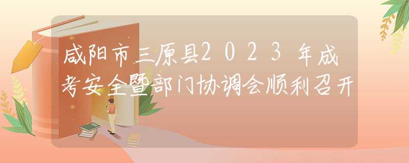 咸阳市三原县2023年成考安全暨部门协调会顺利召开