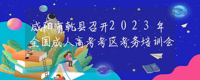 咸阳市乾县召开2023年全国成人高考考区考务培训会