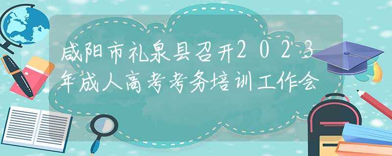 咸阳市礼泉县召开2023年成人高考考务培训工作会