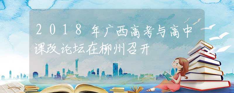 2018年广西高考与高中课改论坛在柳州召开