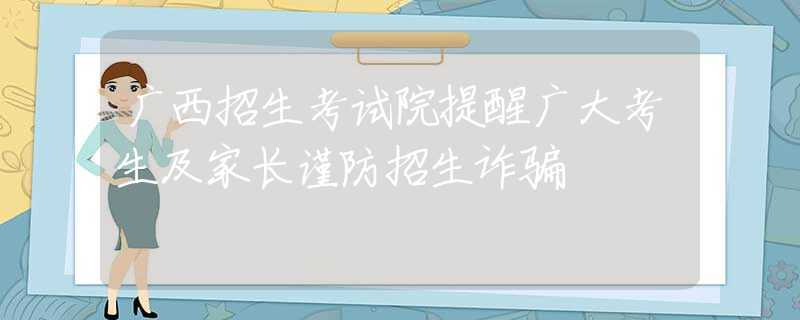 广西招生考试院提醒广大考生及家长谨防招生诈骗