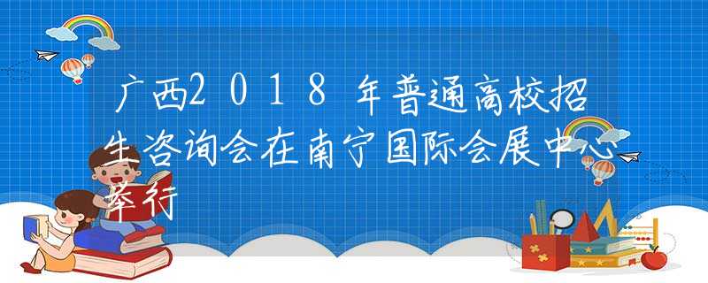 广西2018年普通高校招生咨询会在南宁国际会展中心举行