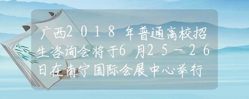 广西2018年普通高校招生咨询会将于6月25-26日在南宁国际会展中心举行