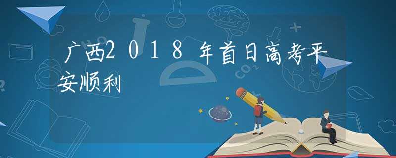 广西2018年首日高考平安顺利