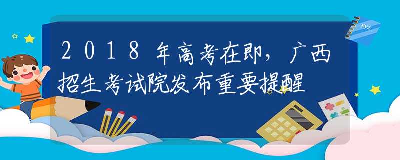 2018年高考在即，广西招生考试院发布重要提醒