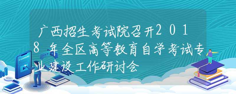 广西招生考试院召开2018年全区高等教育自学考试专业建设工作研讨会