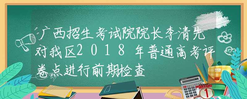 广西招生考试院院长李清先对我区2018年普通高考评卷点进行前期检查