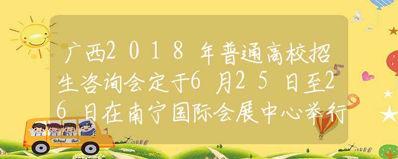 广西2018年普通高校招生咨询会定于6月25日至26日在南宁国际会展中心举行