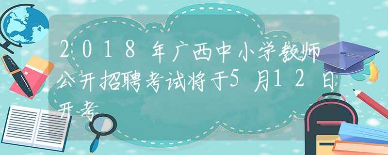 2018年广西中小学教师公开招聘考试将于5月12日开考