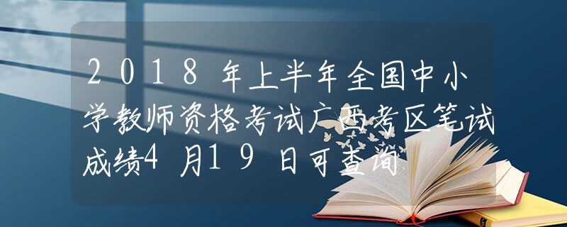 2018年上半年全国中小学教师资格考试广西考区笔试成绩4月19日可查询