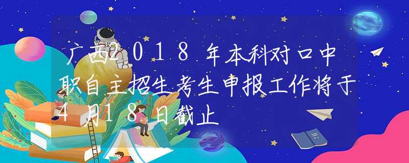 广西2018年本科对口中职自主招生考生申报工作将于4月18日截止