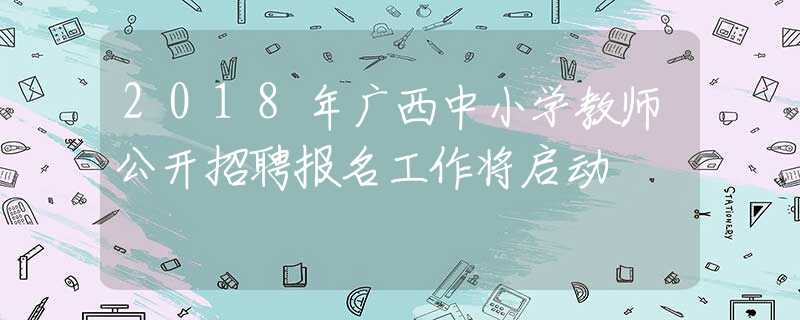 2018年广西中小学教师公开招聘报名工作将启动