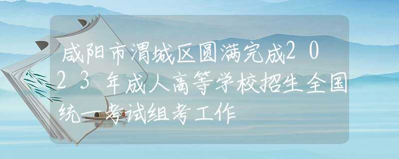 咸阳市渭城区圆满完成2023年成人高等学校招生全国统一考试组考工作