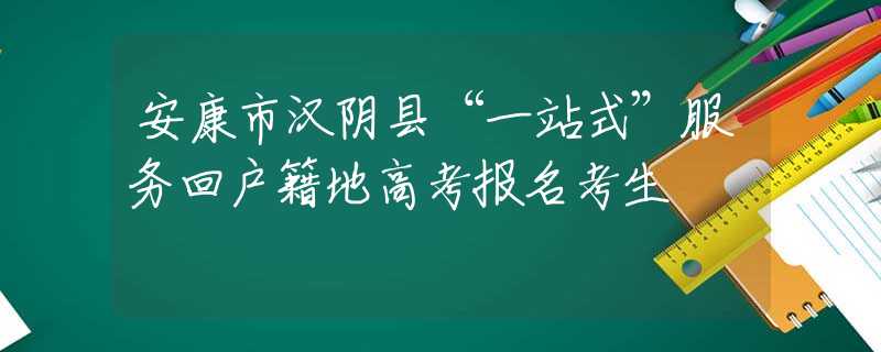 安康市汉阴县“一站式”服务回户籍地高考报名考生