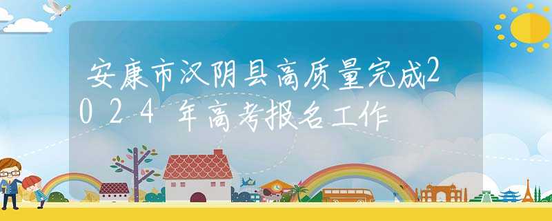 安康市汉阴县高质量完成2024年高考报名工作