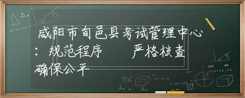 咸阳市旬邑县考试管理中心：规范程序  严格核查  确保公平