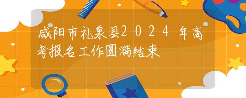 咸阳市礼泉县2024年高考报名工作圆满结束