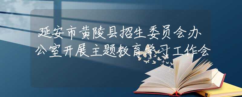 延安市黄陵县招生委员会办公室开展主题教育学习工作会