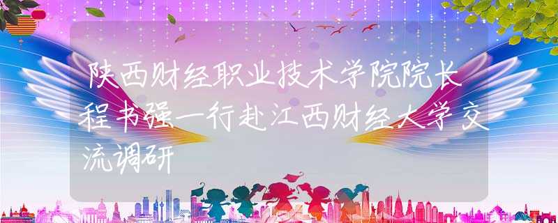 陕西财经职业技术学院院长程书强一行赴江西财经大学交流调研