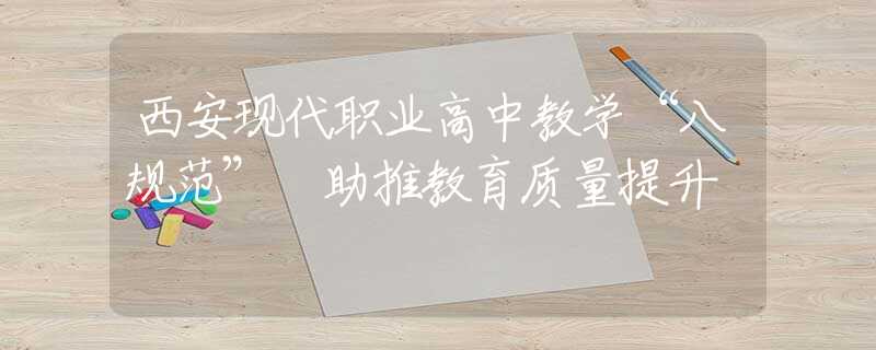 西安现代职业高中教学“八规范” 助推教育质量提升