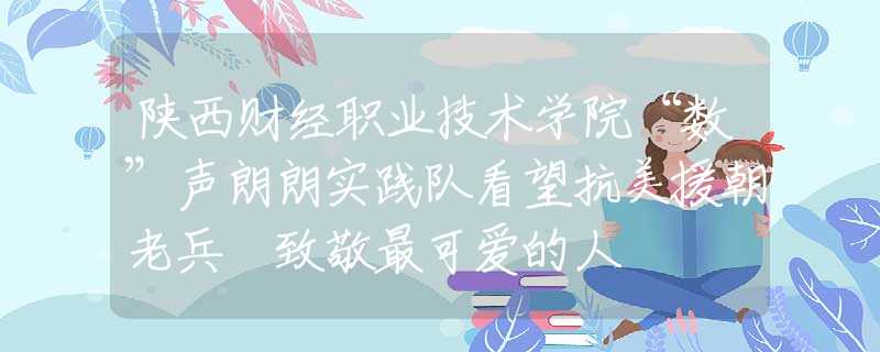 陕西财经职业技术学院“数”声朗朗实践队看望抗美援朝老兵 致敬最可爱的人