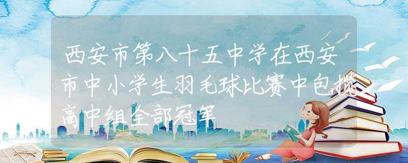 西安市第八十五中学在西安市中小学生羽毛球比赛中包揽高中组全部冠军