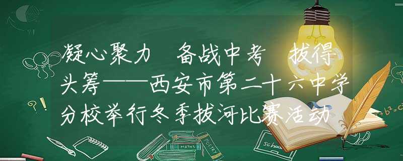 凝心聚力 备战中考 拔得头筹——西安市第二十六中学分校举行冬季拔河比赛活动