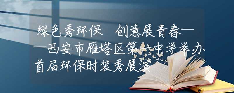 绿色秀环保 创意展青春——西安市雁塔区第一中学举办首届环保时装秀展演