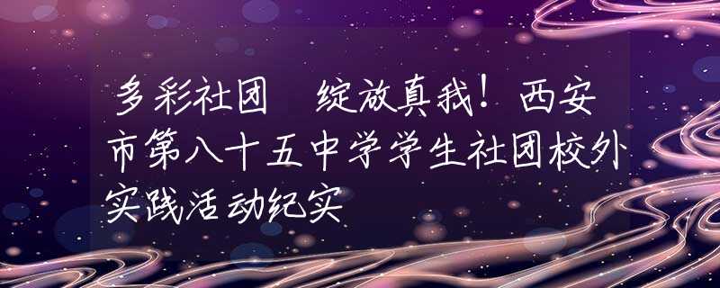 多彩社团 绽放真我！西安市第八十五中学学生社团校外实践活动纪实