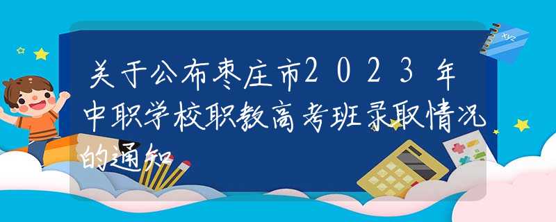 关于公布枣庄市2023年中职学校职教高考班录取情况的通知