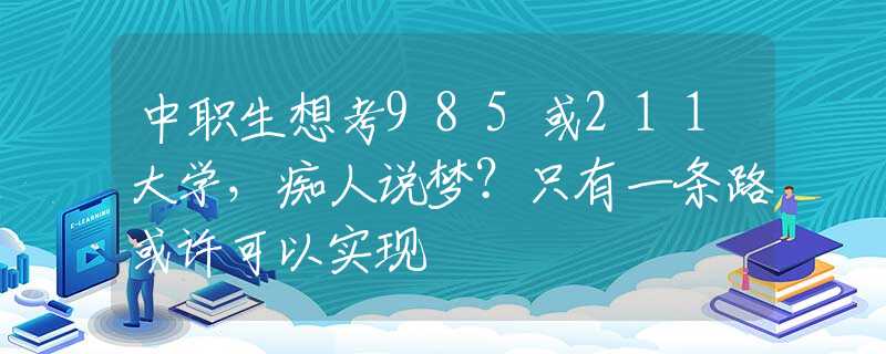 中职生想考985或211大学，痴人说梦？只有一条路或许可以实现