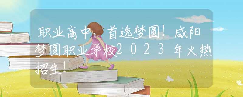 职业高中，首选梦圆！咸阳梦圆职业学校2023年火热招生！