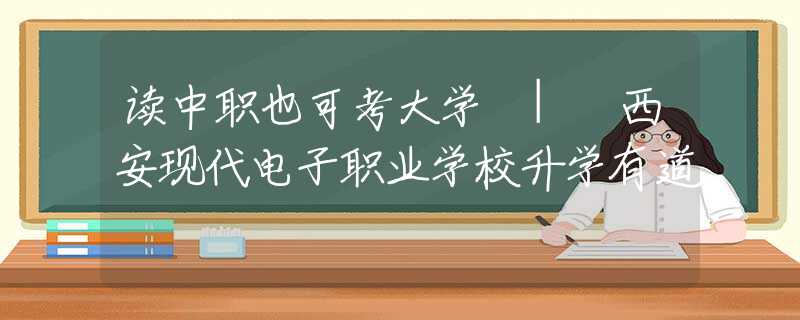 读中职也可考大学 | 西安现代电子职业学校升学有道