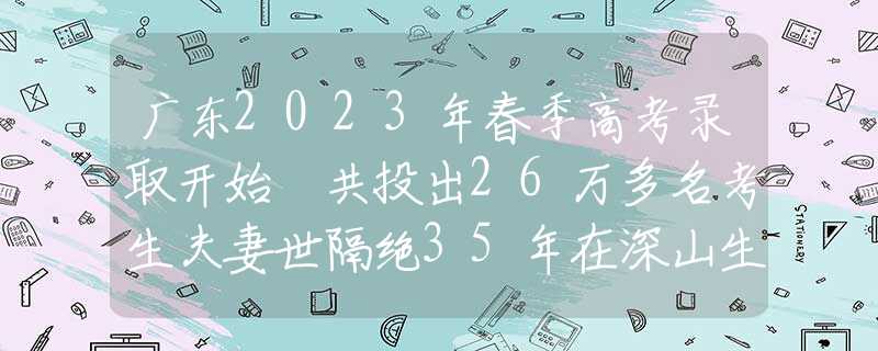 广东2023年春季高考录取开始 共投出26万多名考生夫妻世隔绝35年在深山生活，妻子彻底“野兽化”，只认得丈夫一人