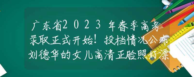 广东省2023年春季高考录取正式开始！投档情况公布刘德华的女儿高清正脸照好漂亮！完美的继承了刘德华的好基因。