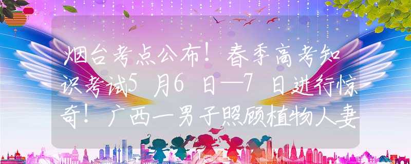 烟台考点公布！春季高考知识考试5月6日—7日进行惊奇！广西一男子照顾植物人妻子，没想到妻子竟顺利产子后苏醒