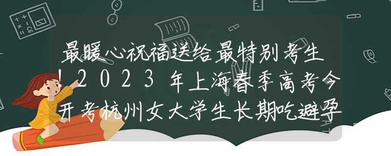 最暖心祝福送给最特别考生！2023年上海春季高考今开考杭州女大学生长期吃避孕药，被送往医院抢救，其原因“令人震惊”