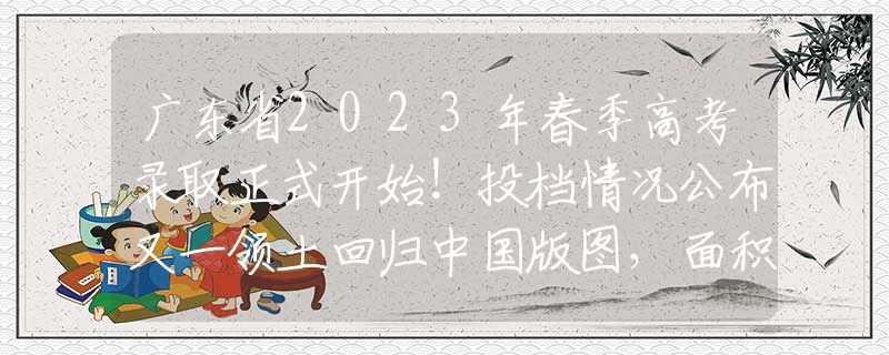 广东省2023年春季高考录取正式开始！投档情况公布又一领土回归中国版图，面积4.7平方千米，五处竖界碑宣告主权