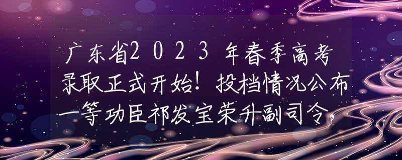 广东省2023年春季高考录取正式开始！投档情况公布一等功臣祁发宝荣升副司令，首次出镜，六排勋表属实罕见