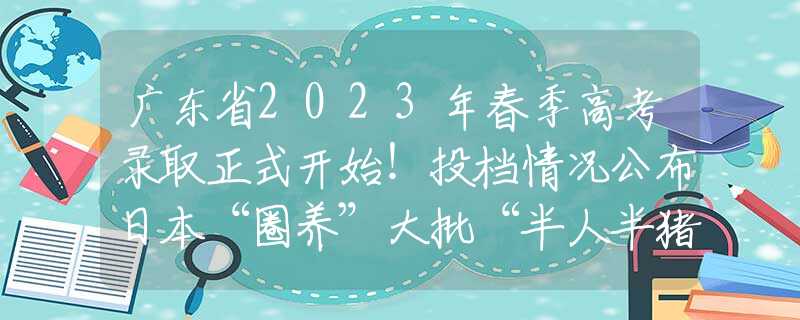 广东省2023年春季高考录取正式开始！投档情况公布日本“圈养”大批“半人半猪”，体内长着人体器官，说是为救人命