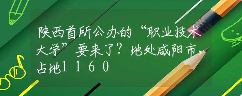 陕西首所公办的“职业技术大学”要来了？地处咸阳市，占地1160