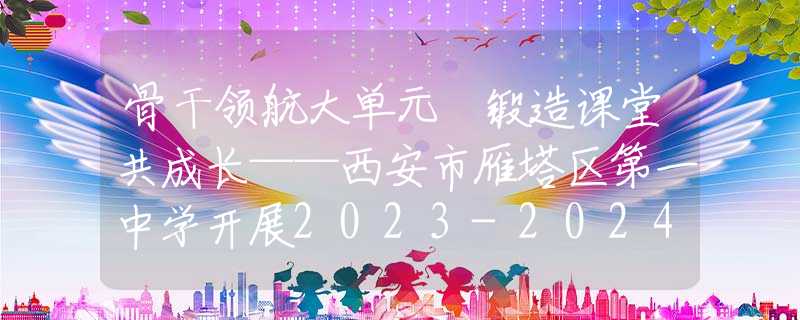 骨干领航大单元 锻造课堂共成长——西安市雁塔区第一中学开展2023-2024学年骨干教师示范课活动