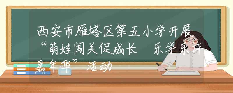 西安市雁塔区第五小学开展“萌娃闯关促成长 乐学乐评嘉年华”活动