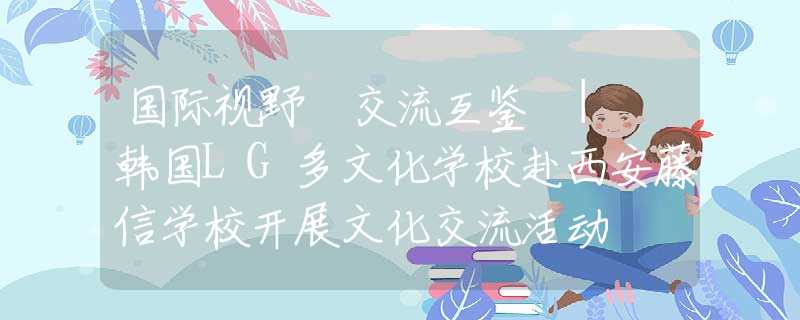 国际视野 交流互鉴 | 韩国LG多文化学校赴西安藤信学校开展文化交流活动